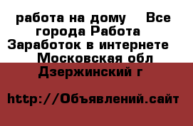 работа на дому  - Все города Работа » Заработок в интернете   . Московская обл.,Дзержинский г.